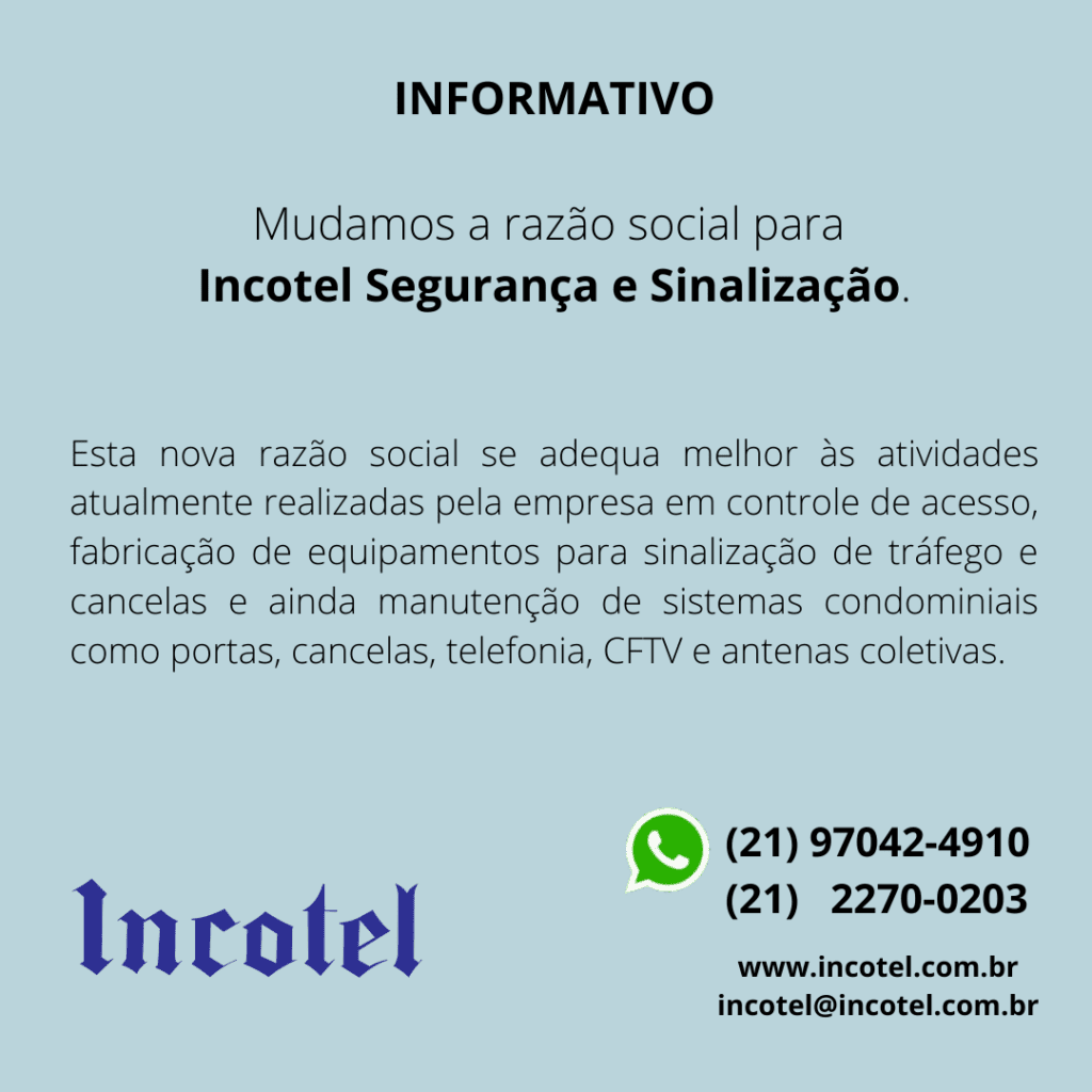 Mudamos a razão social para Incotel Segurança e Sinalização. Esta nova razão social se adequa melhor às atividades atualmente realizadas pela empresa em controle de acesso, fabricação de equipamentos para sinalização de tráfego e cancelas e ainda manutenção de sistemas condominiais como portas, cancelas, telefonia, CFTV e antenas coletivas.